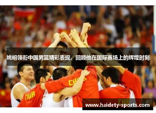 姚明领衔中国男篮精彩表现，回顾他在国际赛场上的辉煌时刻